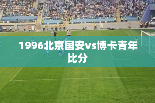1996北京国安vs博卡青年比分 1996北京国安vs博卡青年比分