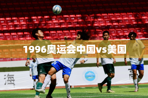 1996奥运会中国vs美国 1996奥运会中国vs美国