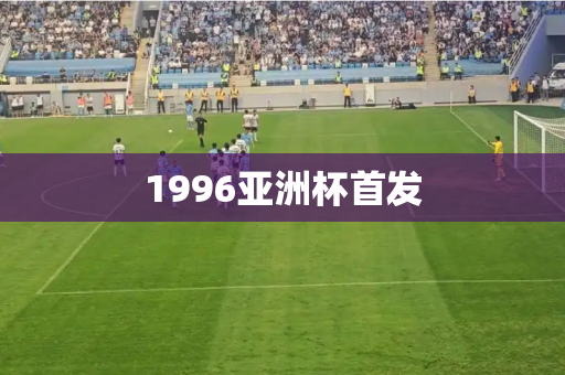 1996亚洲杯首发 1996亚洲杯首发