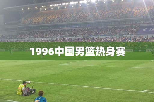 1996中国男篮热身赛 1996中国男篮热身赛
