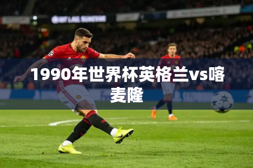 1990年世界杯英格兰vs喀麦隆 1990年世界杯英格兰vs喀麦隆
