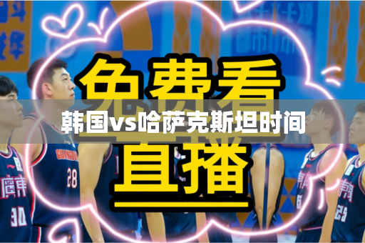 韩国vs哈萨克斯坦时间 韩国vs哈萨克斯坦时间