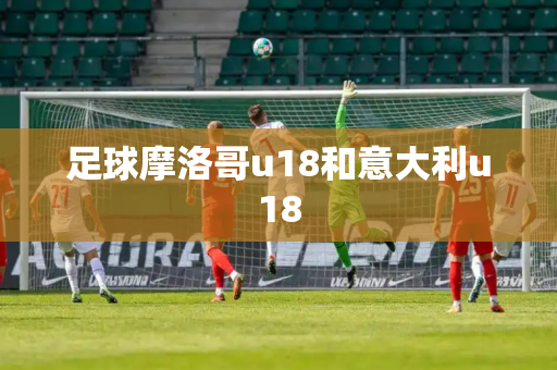 足球摩洛哥u18和意大利u18 足球摩洛哥u18和意大利u18